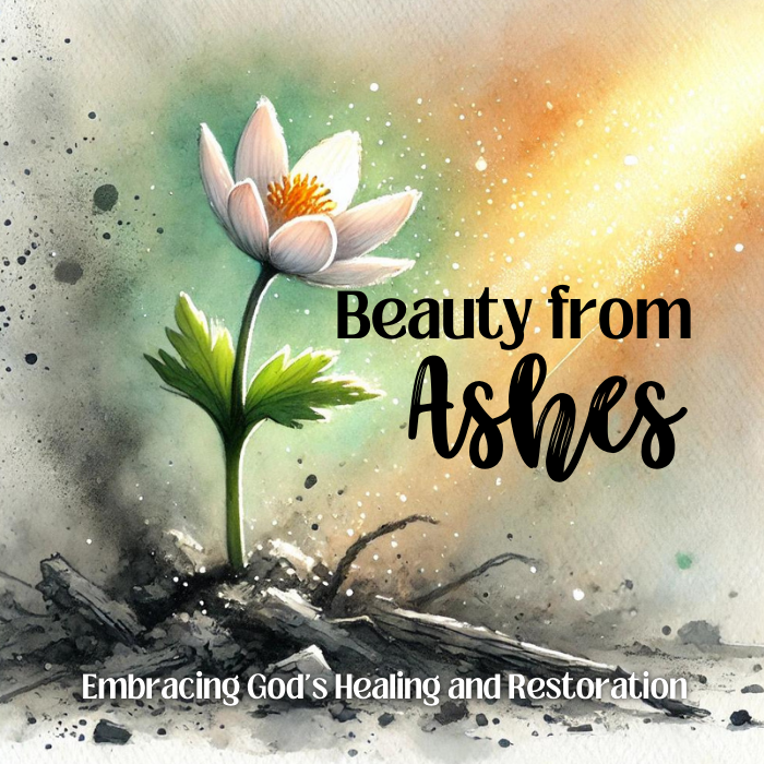 Beauty From Ashes - Embracing God's Healing and Restoration